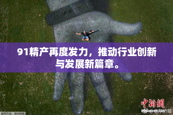 91精产再度发力，推动行业创新与发展新篇章。