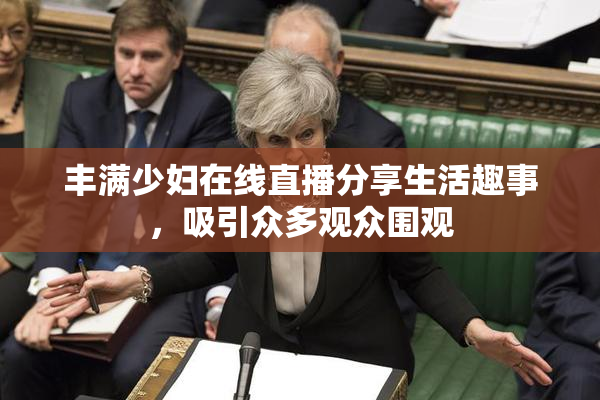 丰满少妇在线直播分享生活趣事，吸引众多观众围观