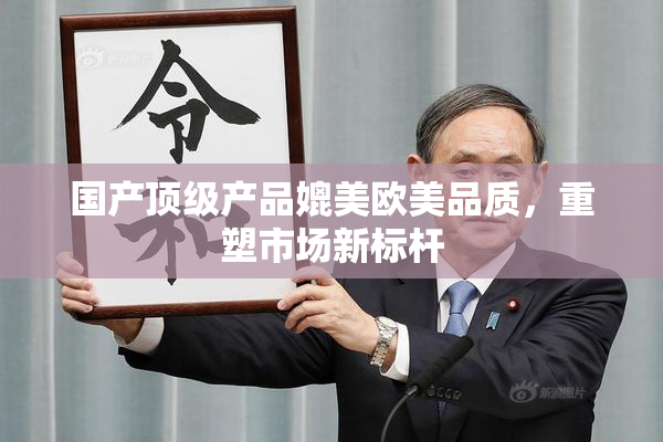 国产顶级产品媲美欧美品质，重塑市场新标杆