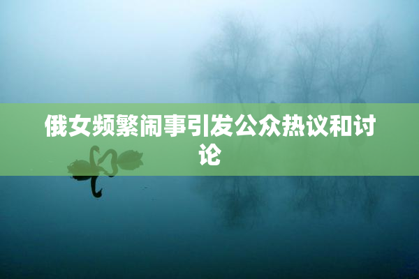 俄女频繁闹事引发公众热议和讨论