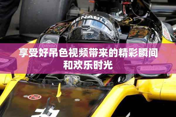 享受好吊色视频带来的精彩瞬间和欢乐时光
