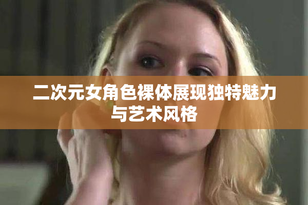 二次元女角色裸体展现独特魅力与艺术风格