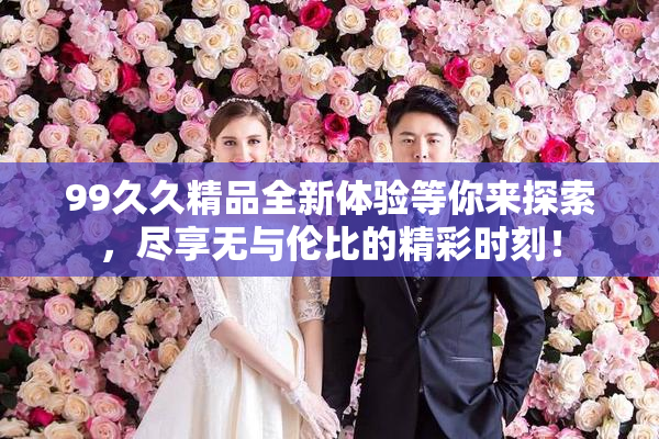 99久久精品全新体验等你来探索，尽享无与伦比的精彩时刻！