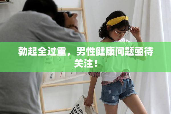 勃起全过重，男性健康问题亟待关注！
