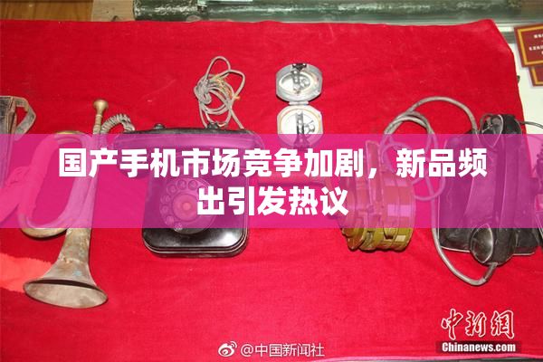 国产手机市场竞争加剧，新品频出引发热议