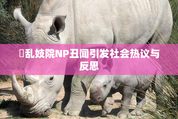 婬乱妓院NP丑闻引发社会热议与反思