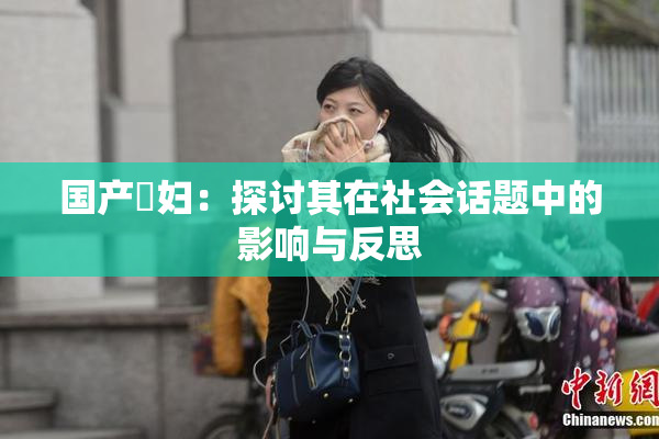 国产婬妇：探讨其在社会话题中的影响与反思