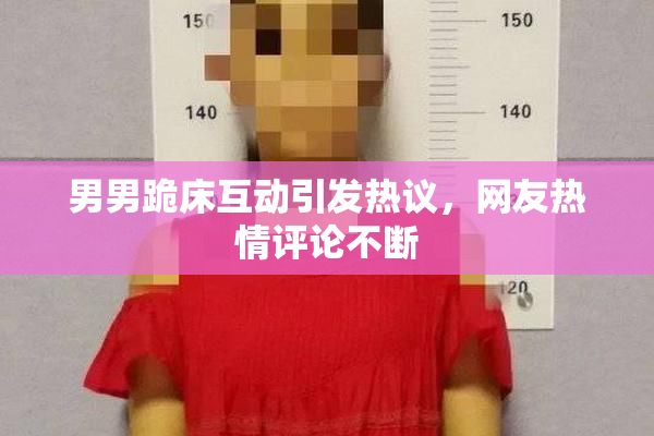 男男跪床互动引发热议，网友热情评论不断