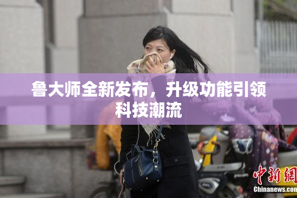 鲁大师全新发布，升级功能引领科技潮流
