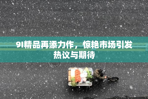9I精品再添力作，惊艳市场引发热议与期待