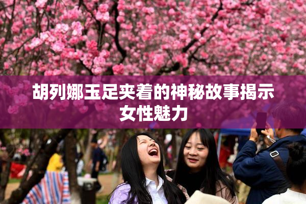胡列娜玉足夹着的神秘故事揭示女性魅力