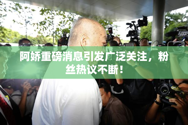阿娇重磅消息引发广泛关注，粉丝热议不断！