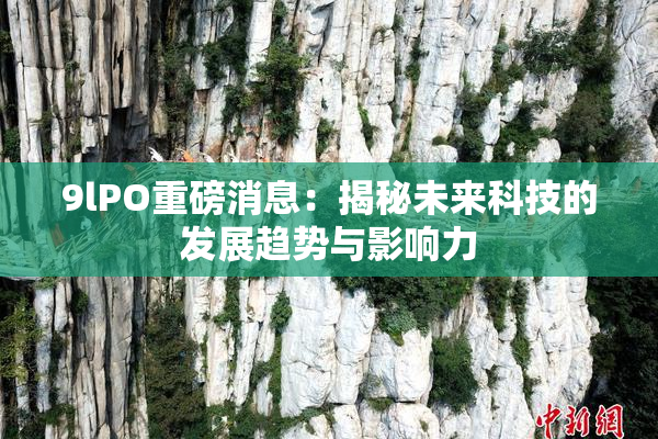 9lPO重磅消息：揭秘未来科技的发展趋势与影响力