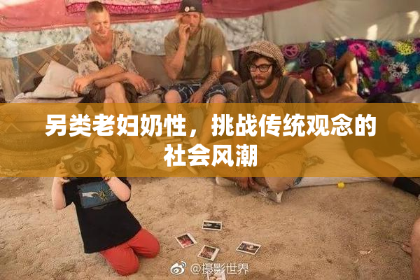 另类老妇奶性，挑战传统观念的社会风潮