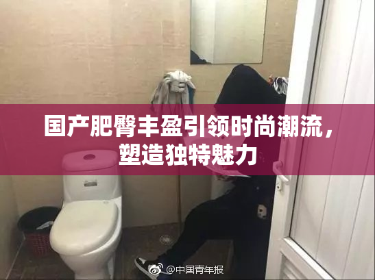 国产肥臀丰盈引领时尚潮流，塑造独特魅力