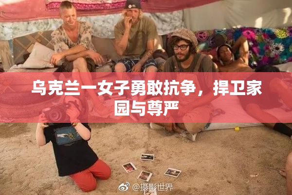 乌克兰一女子勇敢抗争，捍卫家园与尊严
