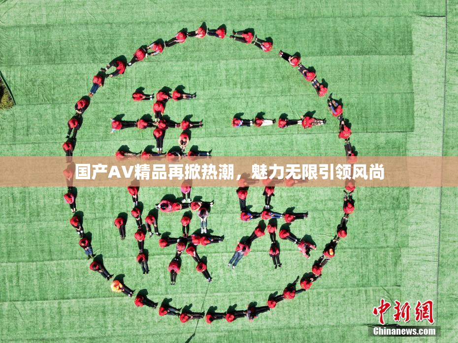 国产AV精品再掀热潮，魅力无限引领风尚