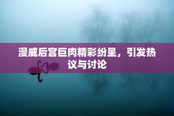 漫威后宫巨肉精彩纷呈，引发热议与讨论