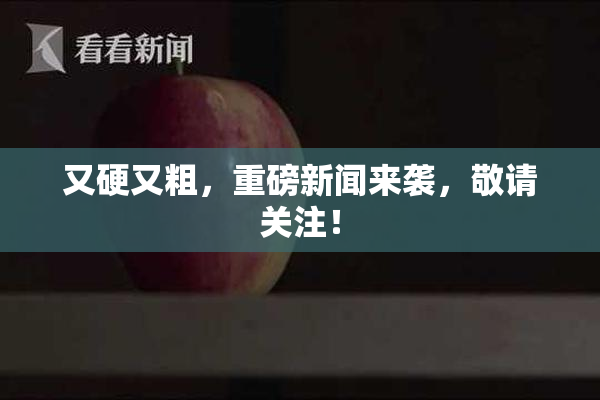又硬又粗，重磅新闻来袭，敬请关注！