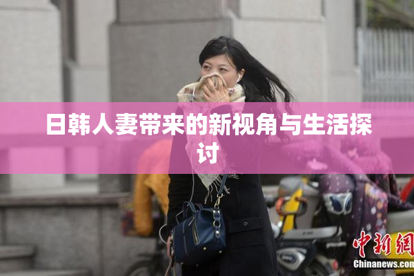 日韩人妻带来的新视角与生活探讨