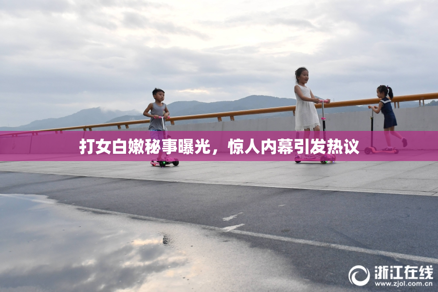 打女白嫩秘事曝光，惊人内幕引发热议