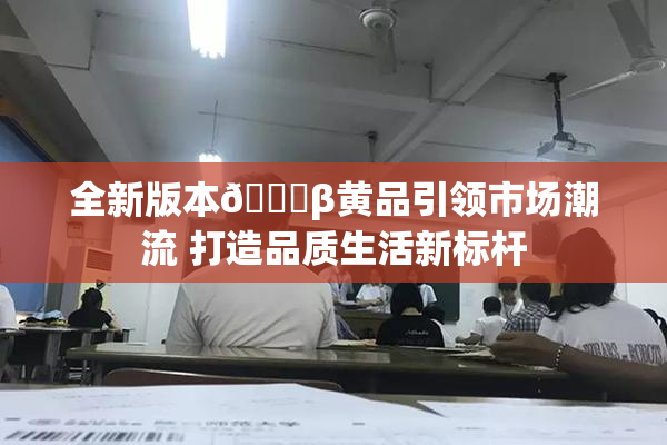 全新版本🔞β黄品引领市场潮流 打造品质生活新标杆
