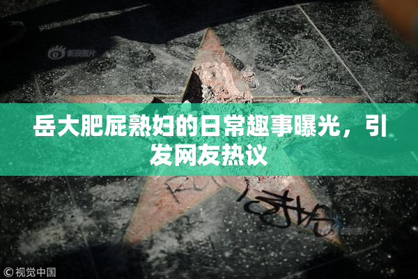岳大肥屁熟妇的日常趣事曝光，引发网友热议