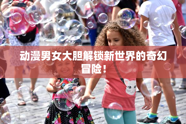动漫男女大胆解锁新世界的奇幻冒险！