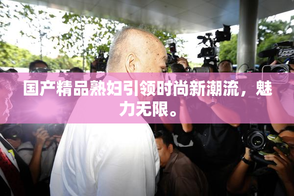 国产精品熟妇引领时尚新潮流，魅力无限。