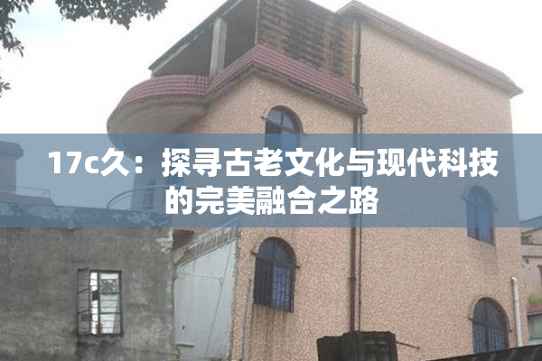17c久：探寻古老文化与现代科技的完美融合之路