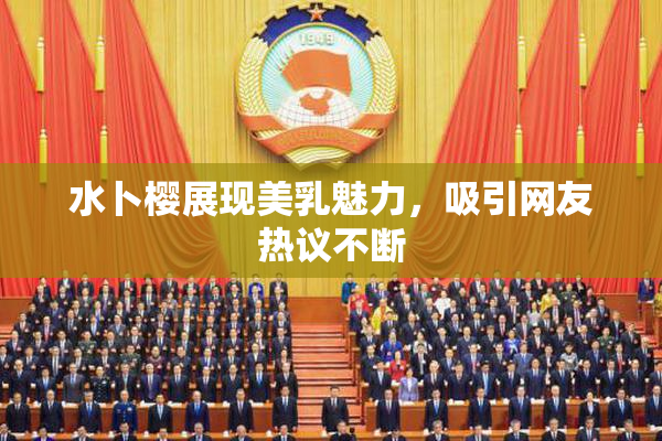 水卜樱展现美乳魅力，吸引网友热议不断
