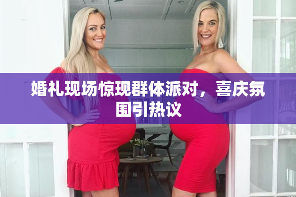 婚礼现场惊现群体派对，喜庆氛围引热议