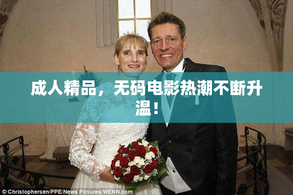成人精品，无码电影热潮不断升温！