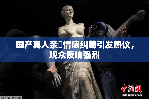 国产真人亲妺情感纠葛引发热议，观众反响强烈