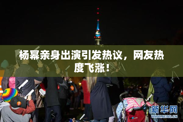 杨幂亲身出演引发热议，网友热度飞涨！