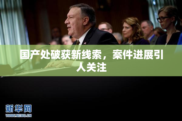 国产处破获新线索，案件进展引人关注