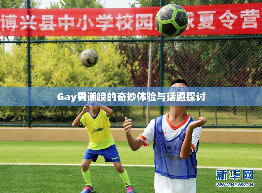 Gay男潮喷的奇妙体验与话题探讨