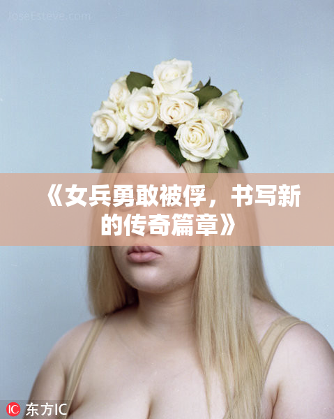 《女兵勇敢被俘，书写新的传奇篇章》