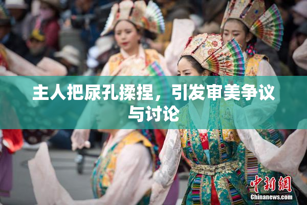 主人把尿孔揉捏，引发审美争议与讨论