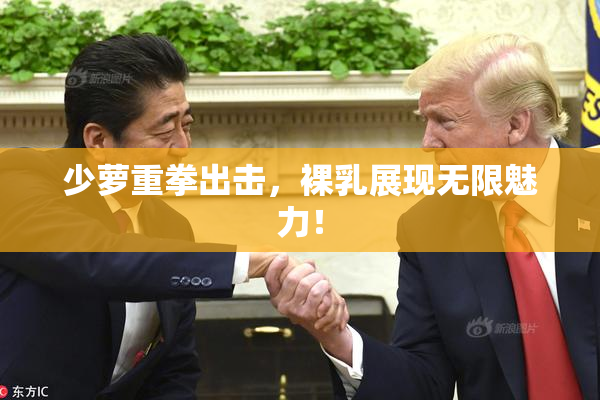 少萝重拳出击，裸乳展现无限魅力！