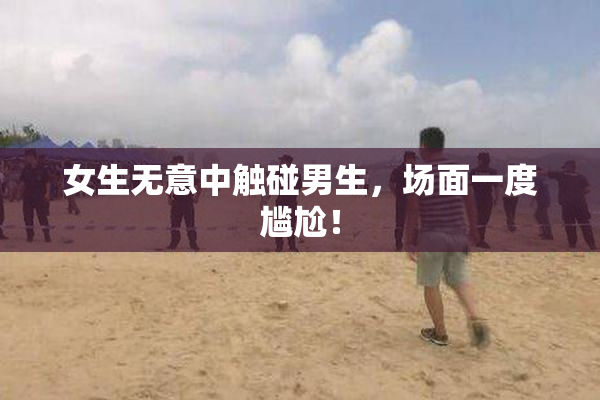女生无意中触碰男生，场面一度尴尬！