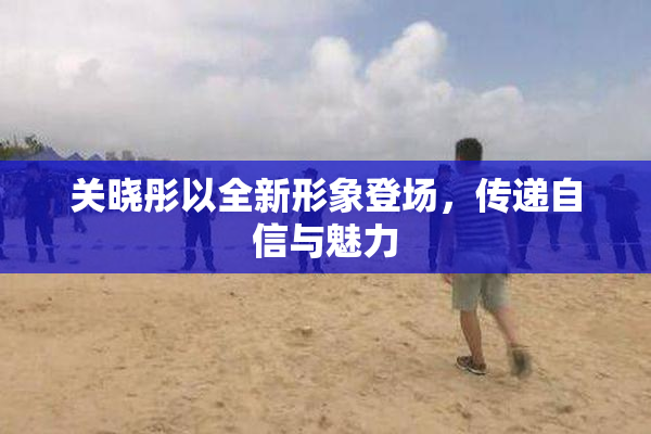 关晓彤以全新形象登场，传递自信与魅力
