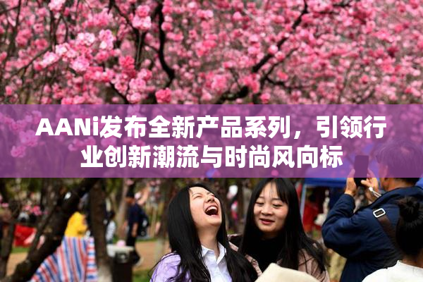 AANi发布全新产品系列，引领行业创新潮流与时尚风向标