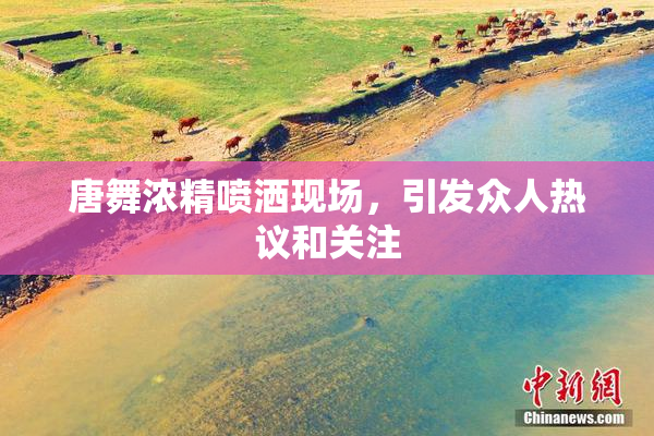 唐舞浓精喷洒现场，引发众人热议和关注