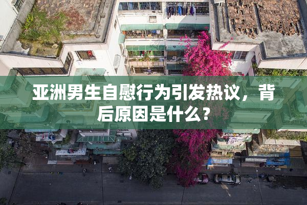 亚洲男生自慰行为引发热议，背后原因是什么？