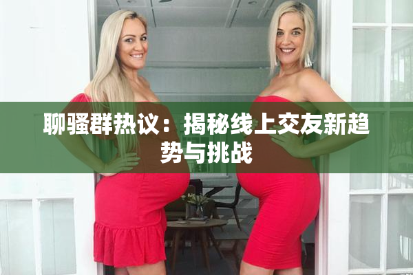 聊骚群热议：揭秘线上交友新趋势与挑战