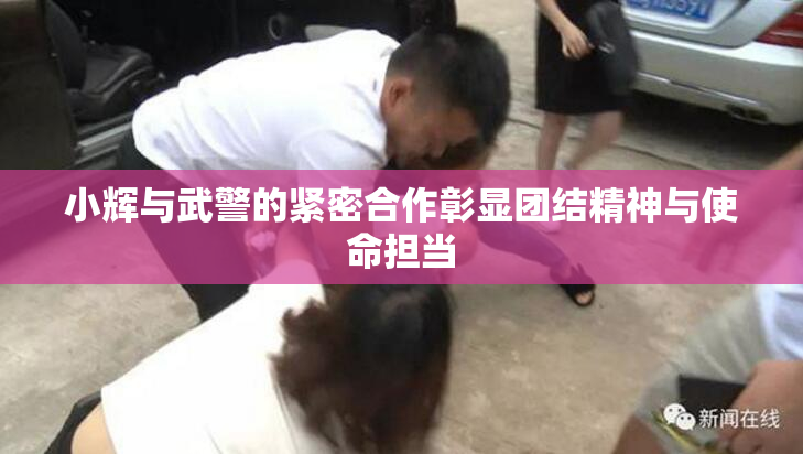 小辉与武警的紧密合作彰显团结精神与使命担当