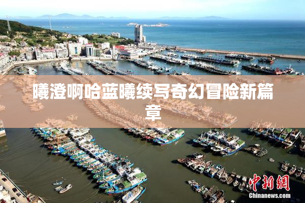 曦澄啊哈蓝曦续写奇幻冒险新篇章