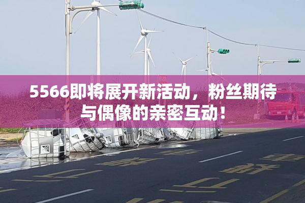 5566即将展开新活动，粉丝期待与偶像的亲密互动！