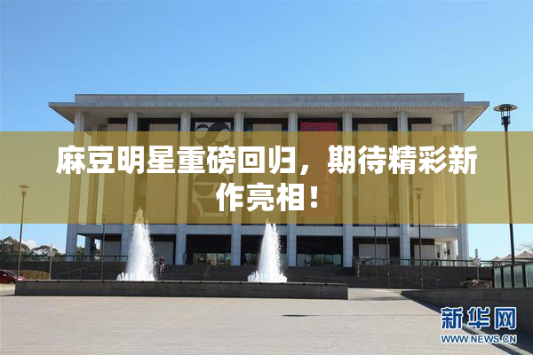 麻豆明星重磅回归，期待精彩新作亮相！